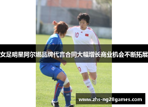 女足明星阿尔娜品牌代言合同大幅增长商业机会不断拓展 女足明星阿尔娜品牌代言合同大幅增长商业机会不断拓展