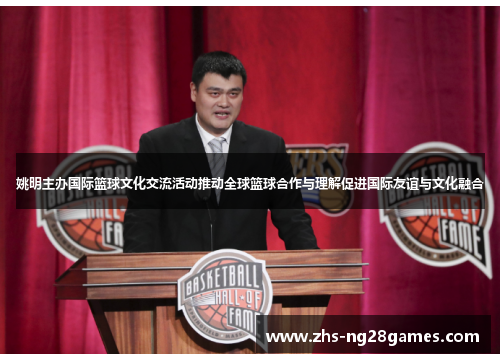 姚明主办国际篮球文化交流活动推动全球篮球合作与理解促进国际友谊与文化融合 姚明主办国际篮球文化交流活动推动全球篮球合作与理解促进国际友谊与文化融合