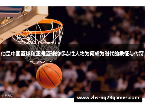 他是中国篮球和亚洲篮球的标志性人物为何成为时代的象征与传奇 他是中国篮球和亚洲篮球的标志性人物为何成为时代的象征与传奇