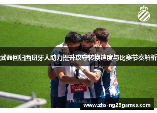 武磊回归西班牙人助力提升攻守转换速度与比赛节奏解析 武磊回归西班牙人助力提升攻守转换速度与比赛节奏解析