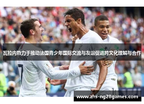 瓦拉内致力于推动法国青少年国际交流与友谊促进跨文化理解与合作 瓦拉内致力于推动法国青少年国际交流与友谊促进跨文化理解与合作