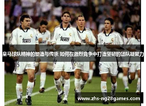 皇马球队精神的塑造与传承 如何在激烈竞争中打造坚韧的团队凝聚力