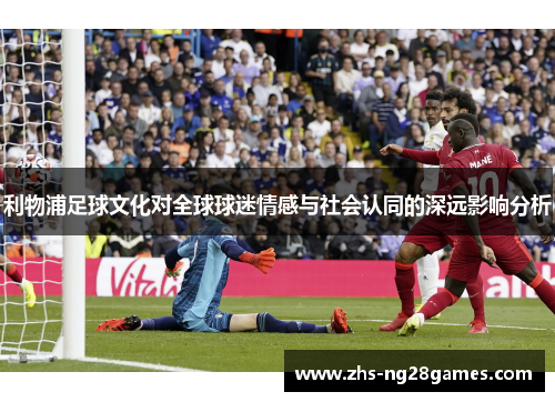 利物浦足球文化对全球球迷情感与社会认同的深远影响分析