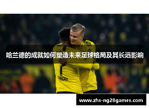 哈兰德的成就如何塑造未来足球格局及其长远影响