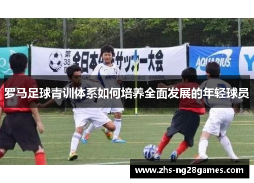 罗马足球青训体系如何培养全面发展的年轻球员 罗马足球青训体系如何培养全面发展的年轻球员