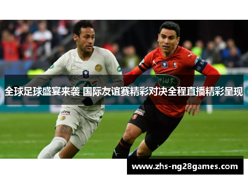全球足球盛宴来袭 国际友谊赛精彩对决全程直播精彩呈现 全球足球盛宴来袭 国际友谊赛精彩对决全程直播精彩呈现