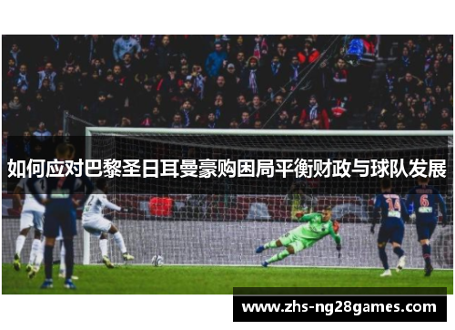 如何应对巴黎圣日耳曼豪购困局平衡财政与球队发展 如何应对巴黎圣日耳曼豪购困局平衡财政与球队发展