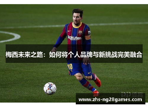 梅西未来之路：如何将个人品牌与新挑战完美融合
