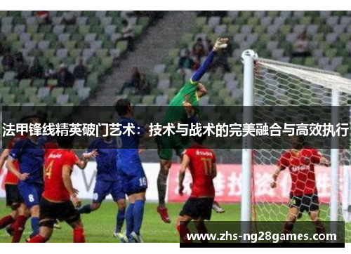 法甲锋线精英破门艺术:技术与战术的完美融合与高效执行 法甲锋线精英破门艺术:技术与战术的完美融合与高效执行