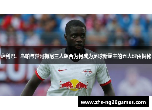 萨利巴、乌帕与楚阿梅尼三人组合为何成为足球新霸主的五大理由揭秘 萨利巴、乌帕与楚阿梅尼三人组合为何成为足球新霸主的五大理由揭秘