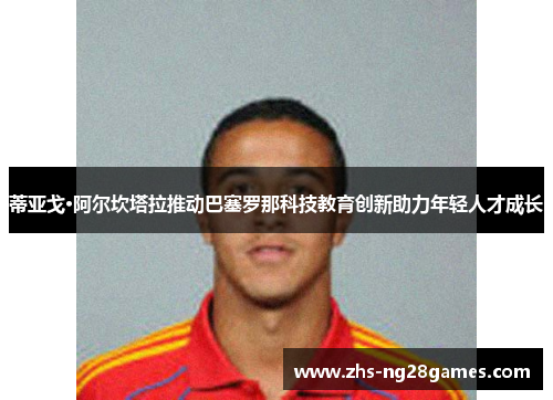 蒂亚戈·阿尔坎塔拉推动巴塞罗那科技教育创新助力年轻人才成长 蒂亚戈·阿尔坎塔拉推动巴塞罗那科技教育创新助力年轻人才成长