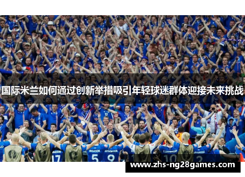 国际米兰如何通过创新举措吸引年轻球迷群体迎接未来挑战 国际米兰如何通过创新举措吸引年轻球迷群体迎接未来挑战