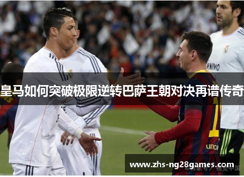 皇马如何突破极限逆转巴萨王朝对决再谱传奇 皇马如何突破极限逆转巴萨王朝对决再谱传奇