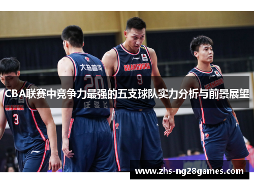 CBA联赛中竞争力最强的五支球队实力分析与前景展望 CBA联赛中竞争力最强的五支球队实力分析与前景展望