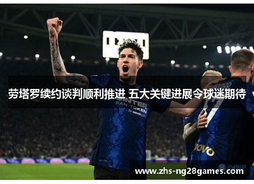 劳塔罗续约谈判顺利推进 五大关键进展令球迷期待