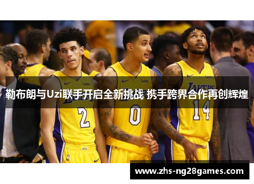勒布朗与Uzi联手开启全新挑战 携手跨界合作再创辉煌