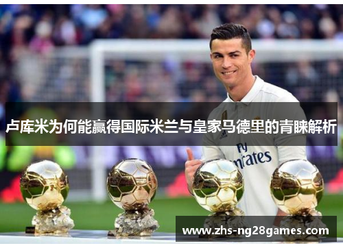 卢库米为何能赢得国际米兰与皇家马德里的青睐解析