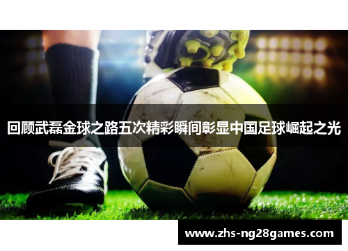 回顾武磊金球之路五次精彩瞬间彰显中国足球崛起之光 回顾武磊金球之路五次精彩瞬间彰显中国足球崛起之光