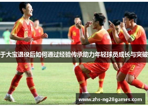 于大宝退役后如何通过经验传承助力年轻球员成长与突破 于大宝退役后如何通过经验传承助力年轻球员成长与突破