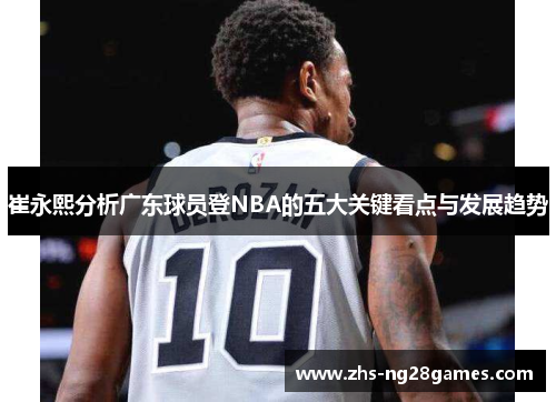 崔永熙分析广东球员登NBA的五大关键看点与发展趋势