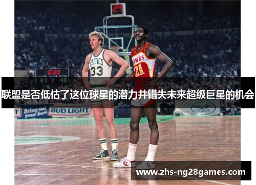 联盟是否低估了这位球星的潜力并错失未来超级巨星的机会 联盟是否低估了这位球星的潜力并错失未来超级巨星的机会