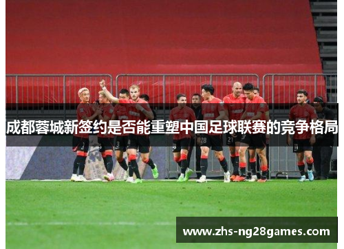 成都蓉城新签约是否能重塑中国足球联赛的竞争格局