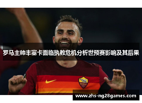 罗马主帅丰塞卡面临执教危机分析世预赛影响及其后果 罗马主帅丰塞卡面临执教危机分析世预赛影响及其后果