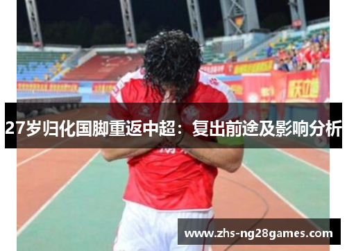 27岁归化国脚重返中超:复出前途及影响分析 27岁归化国脚重返中超:复出前途及影响分析