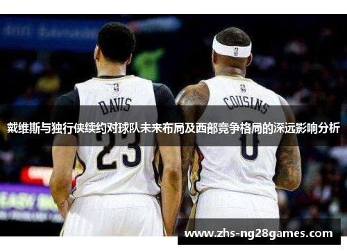 戴维斯与独行侠续约对球队未来布局及西部竞争格局的深远影响分析