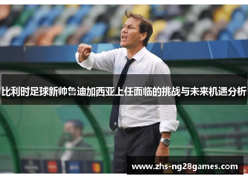 比利时足球新帅鲁迪加西亚上任面临的挑战与未来机遇分析