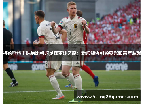 特德斯科下课后比利时足球重建之路:新帅能否引领复兴和青年崛起 特德斯科下课后比利时足球重建之路:新帅能否引领复兴和青年崛起