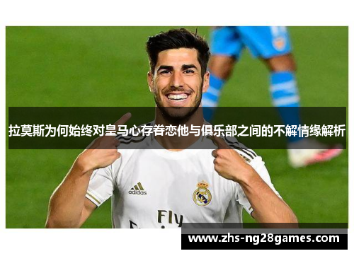 拉莫斯为何始终对皇马心存眷恋他与俱乐部之间的不解情缘解析 拉莫斯为何始终对皇马心存眷恋他与俱乐部之间的不解情缘解析