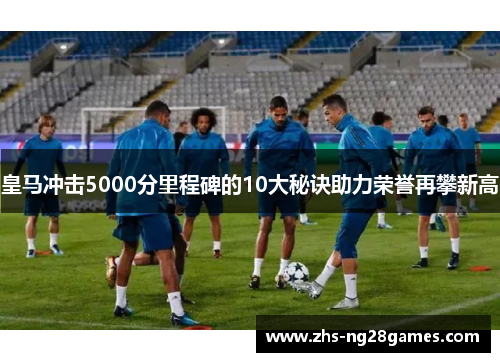 皇马冲击5000分里程碑的10大秘诀助力荣誉再攀新高 皇马冲击5000分里程碑的10大秘诀助力荣誉再攀新高