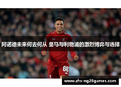 阿诺德未来何去何从 皇马与利物浦的激烈博弈与选择 阿诺德未来何去何从 皇马与利物浦的激烈博弈与选择