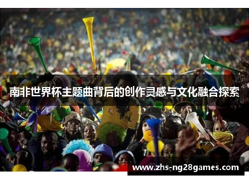 南非世界杯主题曲背后的创作灵感与文化融合探索 南非世界杯主题曲背后的创作灵感与文化融合探索
