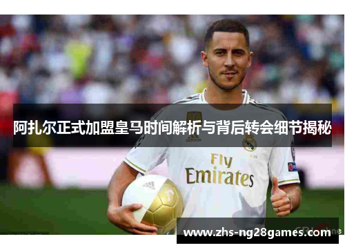 阿扎尔正式加盟皇马时间解析与背后转会细节揭秘 阿扎尔正式加盟皇马时间解析与背后转会细节揭秘