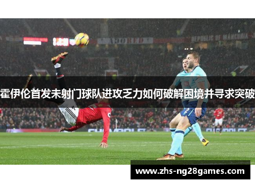 霍伊伦首发未射门球队进攻乏力如何破解困境并寻求突破