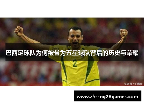 巴西足球队为何被誉为五星球队背后的历史与荣耀 巴西足球队为何被誉为五星球队背后的历史与荣耀