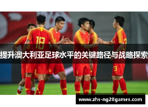 提升澳大利亚足球水平的关键路径与战略探索 提升澳大利亚足球水平的关键路径与战略探索