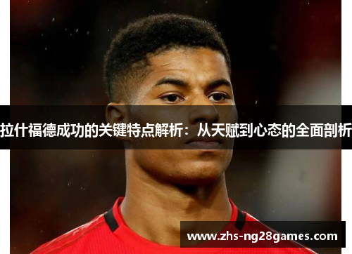 拉什福德成功的关键特点解析：从天赋到心态的全面剖析