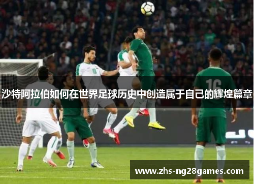 沙特阿拉伯如何在世界足球历史中创造属于自己的辉煌篇章 沙特阿拉伯如何在世界足球历史中创造属于自己的辉煌篇章