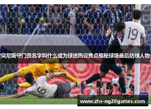 突尼斯守门员名字叫什么成为球迷热议焦点揭秘球场最后防线人物 突尼斯守门员名字叫什么成为球迷热议焦点揭秘球场最后防线人物