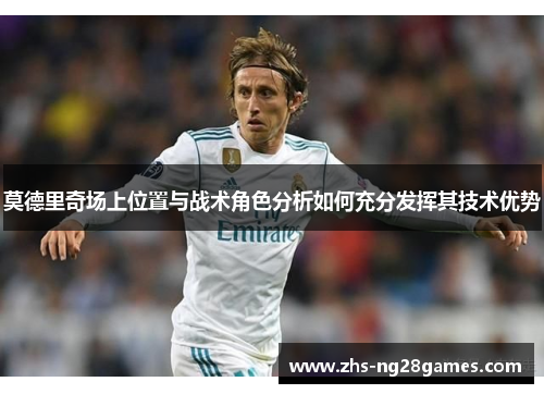 莫德里奇场上位置与战术角色分析如何充分发挥其技术优势 莫德里奇场上位置与战术角色分析如何充分发挥其技术优势