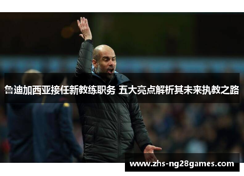 鲁迪加西亚接任新教练职务 五大亮点解析其未来执教之路 鲁迪加西亚接任新教练职务 五大亮点解析其未来执教之路