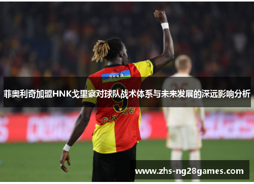 菲奥利奇加盟HNK戈里察对球队战术体系与未来发展的深远影响分析 菲奥利奇加盟HNK戈里察对球队战术体系与未来发展的深远影响分析