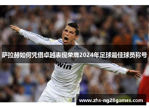 萨拉赫如何凭借卓越表现荣膺2024年足球最佳球员称号