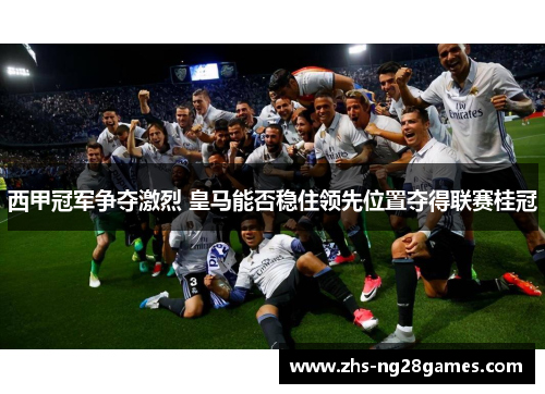 西甲冠军争夺激烈 皇马能否稳住领先位置夺得联赛桂冠 西甲冠军争夺激烈 皇马能否稳住领先位置夺得联赛桂冠