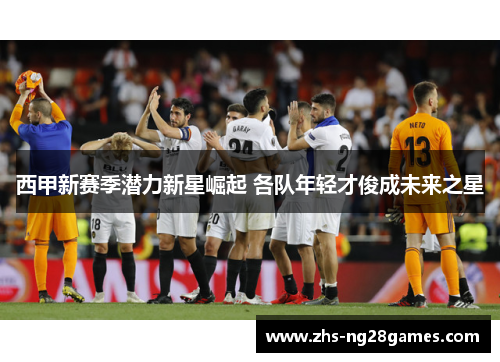 西甲新赛季潜力新星崛起 各队年轻才俊成未来之星 西甲新赛季潜力新星崛起 各队年轻才俊成未来之星