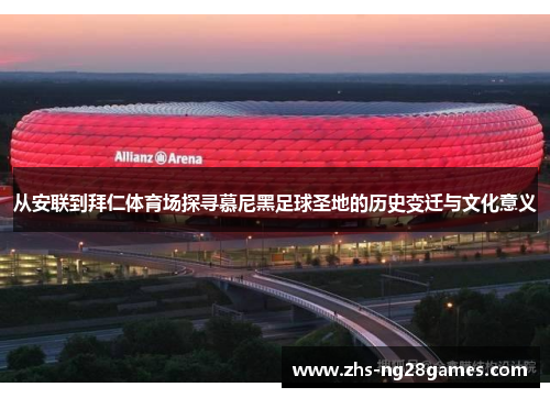 从安联到拜仁体育场探寻慕尼黑足球圣地的历史变迁与文化意义 从安联到拜仁体育场探寻慕尼黑足球圣地的历史变迁与文化意义