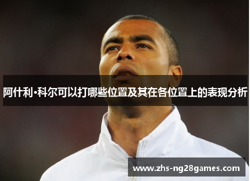 阿什利·科尔可以打哪些位置及其在各位置上的表现分析 阿什利·科尔可以打哪些位置及其在各位置上的表现分析